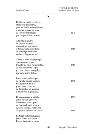 www.elaleph.com
Martín Fierro                         donde los libros son gratis


                                X
Dende ese punto era juerza
abandonar el desierto,
pues me hubieran descubierto;
y aunque lo maté en pelea
de fijo que me lancean                                1375
por vengar al indio muerto.

A la aflijida cautiva
mi caballo le ofrecí,
era un pingo que alquirí,
y dondequiera que estaba,                             1380
en cuanto yo lo silvaba
venía a refregarse en mí.

Yo me le senté al del pampa;
era un escuro tapao.
Cuando me hallo bien montao,                          1385
de mis casillas me salgo;
y era un pingo como galgo,
que sabía correr boliao.

Para correr en el campo
no hallaba ningún tropiezo.                           1390
Los egercitan en eso,
y los ponen como luz,
de dentrarle a un avestruz
y boliar bajo el pescuezo.

El pampa educa al caballo                             1395
como para un entrevero.
Como rayo es de ligero
en cuanto el indio lo toca;
y, como trompo, en la boca
da güeltas sobre de un cuero.                         1400

Lo barea en la madrugada;
jamás falta a este deber.
Luego, lo enseña a correr

                                133   Espacio Disponible
 