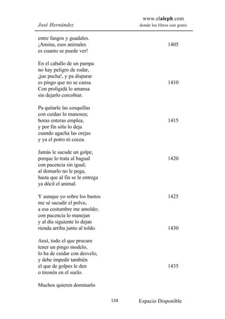 www.elaleph.com
José Hernández                         donde los libros son gratis


entre fangos y guadales.
¡Ansina, esos animales                                 1405
es cuanto se puede ver!

En el caballo de un pampa
no hay peligro de rodar,
¡jue pucha!, y pa disparar
es pingo que no se cansa.                              1410
Con proligidá lo amansa
sin dejarlo corcobiar.

Pa quitarle las cosquillas
con cuidao lo manosea;
horas enteras emplea,                                  1415
y por fin sólo lo deja
cuando agacha las orejas
y ya el potro ni cocea.

Jamás le sacude un golpe,
porque lo trata al bagual                              1420
con pacencia sin igual;
al domarlo no le pega,
hasta que al fin se le entrega
ya dócil el animal.

Y aunque yo sobre los bastos                           1425
me sé sacudir el polvo,
a esa costumbre me amoldo;
con pacencia lo manejan
y al día siguiente lo dejan
rienda arriba junto al toldo.                          1430

Ansí, todo el que procure
tener un pingo modelo,
lo ha de cuidar con desvelo,
y debe impedir también
el que de golpes le den                                1435
o tironén en el suelo.

Muchos quieren dominarlo

                                 134   Espacio Disponible
 