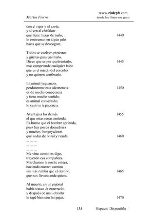 www.elaleph.com
Martín Fierro                            donde los libros son gratis


con el rigor y el azote,
y si ven al chafalote
que tiene trazas de malo,                                1440
lo embraman en algún palo
hasta que se descogote.

Todos se vuelven pretestos
y güeltas para ensillarlo.
Dicen que es por quebrantarlo,                           1445
mas compriende cualquier bobo
que es el miedo del corcobo
y no quieren confesarlo.

El animal yeguarizo,
perdónenme esta alvertencia                              1450
es de mucha conocencia
y tiene mucho sentido;
es animal consentido;
lo cautiva la pacencia.

Aventaja a los demás                                     1455
el que estas cosas entienda.
Es bueno que el hombre aprienda,
pues hay pocos domadores
y muchos frangoyadores
que andan de bozal y rienda.                             1460
... ... ...
... ... ...
... ... ...
Me vine, como les digo,
trayendo esa compañera.
Marchamos la noche entera,
haciendo nuestro camino
sin más rumbo que el destino,                            1465
que nos llevara ande quiera.

Al muerto, en un pajonal
había tratao de enterrarlo,
y después de maniobrarlo
lo tapé bien con las pajas,                              1470

                                   135   Espacio Disponible
 