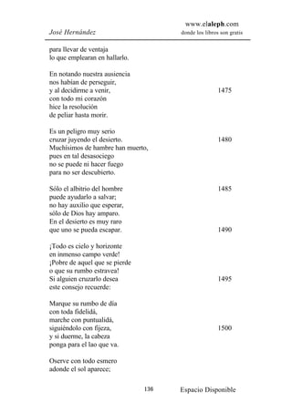 www.elaleph.com
José Hernández                        donde los libros son gratis


para llevar de ventaja
lo que emplearan en hallarlo.

En notando nuestra ausiencia
nos habían de perseguir,
y al decidirme a venir,                               1475
con todo mi corazón
hice la resolución
de peliar hasta morir.

Es un peligro muy serio
cruzar juyendo el desierto.                           1480
Muchísimos de hambre han muerto,
pues en tal desasociego
no se puede ni hacer fuego
para no ser descubierto.

Sólo el albitrio del hombre                           1485
puede ayudarlo a salvar;
no hay auxilio que esperar,
sólo de Dios hay amparo.
En el desierto es muy raro
que uno se pueda escapar.                             1490

¡Todo es cielo y horizonte
en inmenso campo verde!
¡Pobre de aquel que se pierde
o que su rumbo estravea!
Si alguien cruzarlo desea                             1495
este consejo recuerde:

Marque su rumbo de día
con toda fidelidá,
marche con puntualidá,
siguiéndolo con fijeza,                               1500
y si duerme, la cabeza
ponga para el lao que va.

Oserve con todo esmero
adonde el sol aparece;

                                136   Espacio Disponible
 