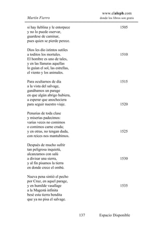 www.elaleph.com
Martín Fierro                           donde los libros son gratis


si hay ñeblina y le entorpece                           1505
y no lo puede oservar,
guardese de caminar,
pues quien se pierde perece.

Dios les dio istintos sutiles
a toditos los mortales.                                 1510
El hombre es uno de tales,
y en las llanuras aquellas
lo guían el sol, las estrellas,
el viento y los animales.

Para ocultarnos de día                                  1515
a la vista del salvage,
ganábamos un parage
en que algún abrigo hubiera,
a esperar que anocheciera
para seguir nuestro viaje.                              1520

Penurias de toda clase
y miserias padecimos:
varias veces no comimos
o comimos carne cruda;
y en otras, no tengan duda,                             1525
con reices nos mantubimos.

Después de mucho sufrir
tan peligrosa inquietú,
alcanzamos con salú
a divisar una sierra,                                   1530
y al fin pisamos la tierra
en donde crece el ombú.

Nueva pena sintió el pecho
por Cruz, en aquel parage,
y en humilde vasallage                                  1535
a la Magestá infinita
besé esta tierra bendita
que ya no pisa el salvage.



                                  137   Espacio Disponible
 