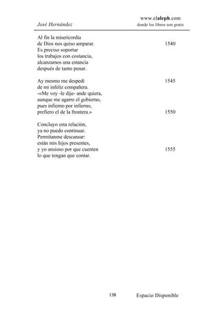 www.elaleph.com
José Hernández                          donde los libros son gratis


Al fin la misericordia
de Dios nos quiso amparar.                              1540
Es preciso soportar
los trabajos con costancia,
alcanzamos una estancia
después de tanto penar.

Ay mesmo me despedí                                     1545
de mi infeliz compañera.
-«Me voy -le dije- ande quiera,
aunque me agarre el gobierno,
pues infierno por infierno,
prefiero el de la frontera.»                            1550

Concluyo esta relación,
ya no puedo continuar.
Permítanme descansar:
están mis hijos presentes,
y yo ansioso por que cuenten                            1555
lo que tengan que contar.




                                  138   Espacio Disponible
 