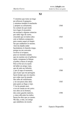 www.elaleph.com
Martín Fierro                          donde los libros son gratis


                                 XI
Y mientras que tomo un trago
pa refrescar el garguero,
y mientras tiempla el muchacho
y prepara su estrumento,                               1560
les contaré de qué modo
tuvo lugar el encuentro:
me acerqué a algunas estancias
por saber algo de cierto,
creyendo que en tantos años                            1565
esto se hubiera compuesto;
pero cuanto saqué en limpio
fue que estábamos lo mesmo.
Ansí me dejaba andar
haciéndome el chancho rengo,                           1570
porque no me convenía
revolver el avispero;
pues no inorarán ustedes
que en cuentas con el gobierno
tarde o temprano lo llaman                             1575
al pobre a hacer el arreglo.
Pero al fin tuve la suerte
de hallar un amigo viejo,
que de todo me informó,
y por él supe al momento,                              1580
que el juez que me perseguía
hacía tiempo que era muerto;
por culpa suya he pasado
diez años de sufrimiento,
y no son pocos diez años                               1585
para quien ya llega a viejo.
Y los he pasado ansí;
si en mi cuenta no me yerro:
tres años en la frontera,
dos como gaucho matrero,                               1590
y cinco allá entre los indios
hacen los diez que yo cuento.
Me dijo, a más, ese amigo
que andubiera sin recelo,

                                 139   Espacio Disponible
 