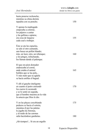 www.elaleph.com
José Hernández                           donde los libros son gratis


hasta ponerse rechoncho,
mientras su china dormía
tapadita con su poncho.                                   150

Y apenas la madrugada
empezaba a coloriar,
los pájaros a cantar
y las gallinas a apiarse,
era cosa de largarse                                      155
cada cual a trabajar.

Éste se ata las espuelas,
se sale el otro cantando,
uno busca un pellón blando;
éste, un lazo; otro, un rebenque;                         160
y los pingos, relinchando,
los llaman dende el palenque.

El que era pion domador
enderezaba al corral,
ande estaba el animal                                     165
bufidos que se las pela...
Y más malo que su agüela
se hacía astillas el bagual.

Y allí el gaucho inteligente
en cuanto el potro enriendó                               170
los cueros le acomodó
y se le sentó en seguida,
que el hombre muestra en la vida
la astucia que Dios le dio.

Y en las playas corcobiando                               175
pedazos se hacía el sotreta,
mientras él por las paletas
le jugaba las lloronas,
y al ruido de las caronas
salía haciéndose gambetas.                                180

¡Ah tiempos!... Si era un orgullo

                                    14   Espacio Disponible
 