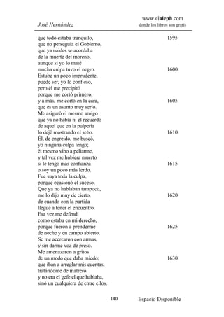 www.elaleph.com
José Hernández                             donde los libros son gratis


que todo estaba tranquilo,                                 1595
que no perseguía el Gobierno,
que ya naides se acordaba
de la muerte del moreno,
aunque si yo lo maté
mucha culpa tuvo el negro.                                 1600
Estube un poco imprudente,
puede ser, yo lo confieso,
pero él me precipitó
porque me cortó primero;
y a más, me cortó en la cara,                              1605
que es un asunto muy serio.
Me asiguró el mesmo amigo
que ya no había ni el recuerdo
de aquel que en la pulpería
lo dejé mostrando el sebo.                                 1610
Él, de engreído, me buscó,
yo ninguna culpa tengo;
él mesmo vino a peliarme,
y tal vez me hubiera muerto
si le tengo más confianza                                  1615
o soy un poco más lerdo.
Fue suya toda la culpa,
porque ocasionó el suceso.
Que ya no hablaban tampoco,
me lo dijo muy de cierto,                                  1620
de cuando con la partida
llegué a tener el encuentro.
Esa vez me defendí
como estaba en mi derecho,
porque fueron a prenderme                                  1625
de noche y en campo abierto.
Se me acercaron con armas,
y sin darme voz de preso.
Me amenazaron a gritos
de un modo que daba miedo;                                 1630
que iban a arreglar mis cuentas,
tratándome de matrero,
y no era el gefe el que hablaba,
sinó un cualquiera de entre ellos.

                                     140   Espacio Disponible
 