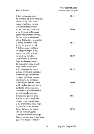 www.elaleph.com
Martín Fierro                         donde los libros son gratis


Y ése, me parece a mí,                                1635
no es modo de hacer arreglos,
ni con el que es inocente,
ni con el culpable menos.
Con semejantes noticias
yo me puse muy contento                               1640
y me presenté ande quiera
como otros pueden hacerlo.
De mis hijos he encontrado
sólo a dos hasta el momento;
y de ese encuentro feliz                              1645
le doy las gracias al cielo.
A todos cuantos hablaba
les preguntaba por ellos,
mas no me daba ninguno
razón de su paradero.                                 1650
Casualmente el otro día
llegó a mi conocimiento,
de una carrera muy grande
entre varios estancieros;
y fui como uno de tantos                              1655
aunque no llevaba un medio.
No faltaba, ya se entiende,
en aquel gauchage inmenso
muchos que ya conocían
la historia de Martín Fierro;                         1660
y allí estaban los muchachos
cuidando unos paregeros.
Cuando me oyeron nombrar
se vinieron al momento,
diciéndome quiénes eran,                              1665
aunque no me conocieron
porque venía muy aindiao
y me encontraban muy viejo.
La junción de los abrazos,
de los llantos y los besos                            1670
se deja pa las mugeres,
como que entienden el juego.
Pero el hombre que compriende
que todos hacen lo mesmo,

                                141   Espacio Disponible
 
