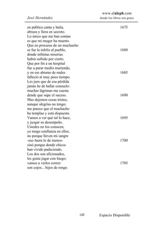 www.elaleph.com
José Hernández                         donde los libros son gratis


en público canta y baila,                              1675
abraza y llora en secreto.
Lo único que me han contao
es que mi muger ha muerto.
Que en procuras de un muchacho
se fue la infeliz al pueblo,                           1680
donde infinitas miserias
habrá sufrido por cierto.
Que por fin a un hospital
fue a parar medio muriendo,
y en ese abismo de males                               1685
falleció al muy poco tiempo.
Les juro que de esa pérdida
jamás he de hallar consuelo:
muchas lágrimas me cuesta
dende que supe el suceso.                              1690
Mas dejemos cosas tristes,
aunque alegrías no tengo;
me parece que el muchacho
ha templao y está dispuesto.
Vamos a ver qué tal lo hace,                           1695
y juzgar su desempeño.
Ustedes no los conocen,
yo tengo confianza en ellos,
no porque lleven mi sangre
-eso fuera lo de menos-                                1700
sinó porque dende chicos
han vivido padeciendo.
Los dos son aficionados,
les gusta jugar con fuego;
vamos a verlos correr:                                 1705
son cojos... hijos de rengo.




                                 142   Espacio Disponible
 