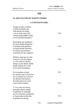 www.elaleph.com
Martín Fierro                         donde los libros son gratis


                              XII
EL HIJO MAYOR DE MARTÍN FIERRO

                       LA PENITENCIARÍA

Aunque el gajo se parece
al árbol de donde sale,
solía decirlo mi madre,
y en su razón estoy fijo:                             1710
«Jamás puede hablar el hijo
con la autoridá del padre.»

Recordarán que quedamos
sin tener dónde abrigarnos,
ni ramada ande ganarnos,                              1715
ni rincón donde meternos,
ni camisa que ponernos,
ni poncho con que taparnos.

Dichoso aquel que no sabe
lo que es vivir sin amparo;                           1720
yo con verdá les declaro,
aunque es por demás sabido:
dende chiquito he vivido
en el mayor desamparo.

No le merman el rigor                                 1725
los mesmos que lo socorren,
tal vez porque no se borren
los decretos del destino,
de todas partes lo corren
como ternero dañino.                                  1730

Y vive como los bichos,
buscando alguna rendija.
El güérfano es sabandija
que no encuentra compasión,
y el que anda sin direción                            1735
es guitarra sin clavija.

                              143     Espacio Disponible
 
