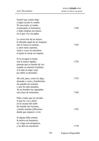 www.elaleph.com
José Hernández                         donde los libros son gratis



Sentiré que cuanto digo
a algún oyente le cuadre.
Ni casa tenía, ni madre,
ni parentela, ni hermanos;                             1740
y todos limpian sus manos
en el que vive sin padre.

Lo cruza éste de un lazazo,
lo abomba aquél de un moquete,
otro le busca el cachete,                              1745
y entre tanto soportar,
suele a veces no encontrar
ni quien le arroje un soquete.

Si lo recogen lo tratan
con la mayor rigidez;                                  1750
piensan que es mucho tal vez,
cuando ya muestra el pellejo,
si le dan un trapo viejo
pa cubrir su desnudez.

Me crié, pues, como les digo,                          1755
desnudo a veces y hambriento,
me ganaba mi sustento
y ansí los años pasaban.
Al ser hombre me esperaban
otra clase de tormentos.                               1760

Pido a todos que no olviden
lo que les voy a decir:
en la escuela del sufrir
he tomado mis leciones,
y hecho muchas refleciones                             1765
dende que empecé a vivir.

Si alguna falta cometo
la motiva mi inorancia;
no vengo con arrogancia,
y les diré en conclusión                               1770

                                 144   Espacio Disponible
 