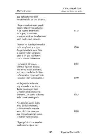 www.elaleph.com
Martín Fierro                           donde los libros son gratis


que trabajando de pión
me encontraba en una estancia.

El que manda siempre puede
hacerle al pobre un calvario.
A un vecino propietario                                 1775
un boyero le mataron,
y aunque a mí me lo achacaron,
salió cierto en el sumario.

Piensen los hombres honrados
en la vergüenza y la pena                               1780
de que tendría la alma llena
al verme ya tan temprano
igual a los que sus manos
con el crimen envenenan.

Declararon otros dos                                    1785
sobre el caso del dijunto;
mas no se aclaró el asunto,
y el juez, por darlas de listo.
-«Amarrados como un Cristo
-nos dijo- irán todos juntos.»                          1790

«A la justicia ordinaria
voy a mandar a los tres.»
Tenía razón aquel juez
y cuantos ansí amenacen;
ordinaria... es como la hacen,                          1795
lo he conocido después.

Nos remitió, como digo,
a esa justicia ordinaria,
y fuimos con la sumaria
a esa cárcel de malevos                                 1800
que por un bautismo nuevo
le llaman Penitenciaria.

El porqué tiene ese nombre
naides me lo dijo a mí,

                                  145   Espacio Disponible
 