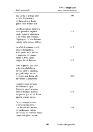 www.elaleph.com
José Hernández                        donde los libros son gratis


mas yo me lo esplico ansí:                            1805
le dirán Penitenciaria
por la penitencia diaria
que se sufre estando allí.

Criollo que cai en desgracia
tiene que sufrir no poco;                             1810
naides lo ampara tampoco
si no cuenta con recursos.
El gringo es de más discurso:
cuando mata, se hace el loco.

No sé el tiempo que corrió                            1815
en aquella sepoltura.
Si de ajuera no lo apuran,
el asunto va con pausa:
tienen la presa sigura
y dejan dormir la causa.                              1820

Inora el preso a qué lado
se inclinará la balanza;
pero es tanta la tardanza,
que yo les digo por mí:
el hombre que dentre allí                             1825
deje afuera la esperanza.

Sin perfecionar las leyes
perfecionan el rigor.
Sospecho que el inventor
habrá sido algún maldito:                             1830
por grande que sea un delito
aquella pena es mayor.

Eso es para quebrantar
el corazón más altivo.
Los llaveros son pasivos,                             1835
pero más secos y duros
tal vez que los mesmos muros
en que uno gime cautivo.



                                146   Espacio Disponible
 