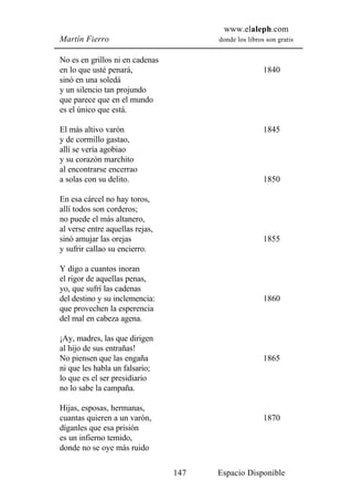 www.elaleph.com
Martín Fierro                          donde los libros son gratis


No es en grillos ni en cadenas
en lo que usté penará,                                 1840
sinó en una soledá
y un silencio tan projundo
que parece que en el mundo
es el único que está.

El más altivo varón                                    1845
y de cormillo gastao,
allí se vería agobiao
y su corazón marchito
al encontrarse encerrao
a solas con su delito.                                 1850

En esa cárcel no hay toros,
allí todos son corderos;
no puede el más altanero,
al verse entre aquellas rejas,
sinó amujar las orejas                                 1855
y sufrir callao su encierro.

Y digo a cuantos inoran
el rigor de aquellas penas,
yo, que sufrí las cadenas
del destino y su inclemencia:                          1860
que provechen la esperencia
del mal en cabeza agena.

¡Ay, madres, las que dirigen
al hijo de sus entrañas!
No piensen que las engaña                              1865
ni que les habla un falsario;
lo que es el ser presidiario
no lo sabe la campaña.

Hijas, esposas, hermanas,
cuantas quieren a un varón,                            1870
díganles que esa prisión
es un infierno temido,
donde no se oye más ruido

                                 147   Espacio Disponible
 