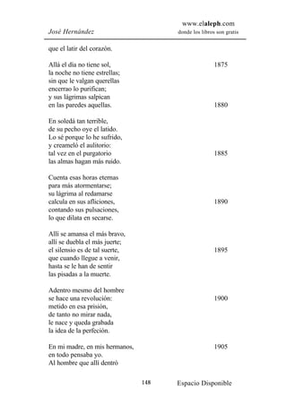 www.elaleph.com
José Hernández                        donde los libros son gratis


que el latir del corazón.

Allá el día no tiene sol,                             1875
la noche no tiene estrellas;
sin que le valgan querellas
encerrao lo purifican;
y sus lágrimas salpican
en las paredes aquellas.                              1880

En soledá tan terrible,
de su pecho oye el latido.
Lo sé porque lo he sufrido,
y creameló el aulitorio:
tal vez en el purgatorio                              1885
las almas hagan más ruido.

Cuenta esas horas eternas
para más atormentarse;
su lágrima al redamarse
calcula en sus afliciones,                            1890
contando sus pulsaciones,
lo que dilata en secarse.

Allí se amansa el más bravo,
allí se duebla el más juerte;
el silensio es de tal suerte,                         1895
que cuando llegue a venir,
hasta se le han de sentir
las pisadas a la muerte.

Adentro mesmo del hombre
se hace una revolución:                               1900
metido en esa prisión,
de tanto no mirar nada,
le nace y queda grabada
la idea de la perfeción.

En mi madre, en mis hermanos,                         1905
en todo pensaba yo.
Al hombre que allí dentró

                                148   Espacio Disponible
 