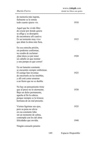 www.elaleph.com
Martín Fierro                           donde los libros son gratis


de memoria más ingrata,
fielmente se le retrata
todo cuanto ajuera vio.                                 1910

Aquel que ha vivido libre
de cruzar por donde quiera
se aflige y se desespera
de encontrarse allí cautivo.
Es un tormento muy vivo                                 1915
que abate la alma más fiera.

En esa estrecha prisión,
sin poderme conformar,
no cesaba de esclamar:
¡Qué diera yo por tener                                 1920
un caballo en que montar
y una pampa en que correr!

En un lamento constante
se encuentra siempre embreteao.
El castigo han inventao                                 1925
de encerrarlo en las tinieblas,
y allí está como amarrao
a un fierro que no se duebla.

No hay un pensamiento triste
que al preso no lo atormente.                           1930
Bajo un dolor permanente,
agacha al fin la cabeza,
porque siempre es la tristeza
hermana de un mal presente.

Vierten lágrimas sus ojos,                              1935
pero su pena no alivia
en esa constante lidia
sin un momento de calma,
contempla con los del alma
felicidades que envidia.                                1940

Ningún consuelo penetra

                                  149   Espacio Disponible
 