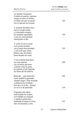 www.elaleph.com
Martín Fierro                         donde los libros son gratis


ver ginetiar un paisano.
Cuando era gaucho vaquiano
aunque el potro se boliase,
no había uno que no parase                             185
con el cabresto en la mano.

Y mientras domaban unos,
otros al campo salían,
y la hacienda recogían,
las manadas repuntaban,                                190
y ansí sin sentir pasaban
entretenidos el día.

Y verlos al cair la noche
en la cocina riunidos,
con el juego bien prendido                             195
y mil cosas que contar,
platicar muy divertidos
hasta después de cenar.

Y con el buche bien lleno,
era cosa superior                                      200
irse en brazos del amor
a dormir como la gente,
pa empezar al día siguiente
las fainas del día anterior.

Ricuerdo... ¡qué maravilla!                            205
cómo andaba la gauchada,
siempre alegre y bien montada
y dispuesta pa el trabajo...
Pero hoy en el día... ¡barajo!
no se le ve de aporriada.                              210

El gaucho más infeliz
tenía tropilla de un pelo;
no le faltaba un consuelo
y andaba la gente lista...
tendiendo al campo la vista,                           215
sólo vía hacienda y cielo.

                                 15   Espacio Disponible
 