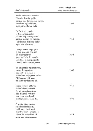 www.elaleph.com
José Hernández                        donde los libros son gratis


detrás de aquellas murallas.
El varón de más agallas,
aunque más duro que un perno,
metido en aquel infierno                              1945
sufre, gime, llora y calla.

De furor el corazón
se le quiere reventar:
pero no hay sinó aguantar
aunque sosiego no alcance.                            1950
¡Dichoso en tan duro trance
aquel que sabe rezar!

¡Dirige a Dios su plegaria
el que sabe una oración!
En esa tribulación                                    1955
gime olvidado del mundo
y el dolor es más projundo
cuando no halla compasión.

En tan crueles pesadumbres,
en tan duro padecer,                                  1960
empezaba a encanecer
después de muy pocos meses.
Allí lamenté mil veces
no haber aprendido a ler.

Viene primero el furor,                               1965
después la melancolía.
En mi angustia no tenía
otro alivio ni consuelo
sino regar aquel suelo
con lágrimas noche y día.                             1970

A visitar otros presos
sus familias solían ir.
Naides me visitó a mi
mientras estube encerrado:
¡quién iba a costiarse allí                           1975
a ver a un desamparado!

                                150   Espacio Disponible
 