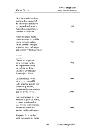 www.elaleph.com
Martín Fierro                         donde los libros son gratis



¡Bendito sea el carcelero
que tiene buen corazón!
Yo sé que esta bendición
pocos pueden alcanzarla,                              1980
pues si tienen compasión
su deber es ocultarla.

Jamás mi lengua podrá
espresar cuánto he sufrido:
en ese encierro metido,                               1985
llaves, paredes, cerrojos,
se graban tanto en los ojos
que uno los ve hasta dormido.
... ... ...
... ... ...
... ... ...
El mate no se permite,
no le permiten hablar.                                1990
No le permiten cantar
para aliviar su dolor,
y hasta el terrible rigor
de no dejarlo fumar.

La justicia muy severa                                1995
suele rayar en crueldá.
Sufre el pobre que allí está
calenturas y delirios,
pues no esiste pior martirio
que esa eterna soledá.                                2000

Conversamos con las rejas
por sólo el gusto de hablar,
pero nos mandan callar
y es preciso conformarnos,
pues no se debe irritar                               2005
a quien puede castigarnos.

Sin poder decir palabra
sufre en silencio sus males,

                                151   Espacio Disponible
 