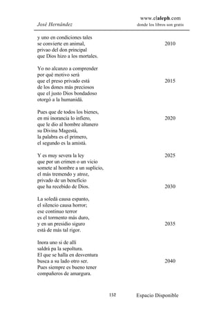 www.elaleph.com
José Hernández                          donde los libros son gratis


y uno en condiciones tales
se convierte en animal,                                 2010
privao del don principal
que Dios hizo a los mortales.

Yo no alcanzo a comprender
por qué motivo será
que el preso privado está                               2015
de los dones más preciosos
que el justo Dios bondadoso
otorgó a la humanidá.

Pues que de todos los bienes,
en mi inorancia lo infiero,                             2020
que le dio al hombre altanero
su Divina Magestá,
la palabra es el primero,
el segundo es la amistá.

Y es muy severa la ley                                  2025
que por un crimen o un vicio
somete al hombre a un suplicio,
el más tremendo y atroz,
privado de un beneficio
que ha recebido de Dios.                                2030

La soledá causa espanto,
el silencio causa horror;
ese continuo terror
es el tormento más duro,
y en un presidio siguro                                 2035
está de más tal rigor.

Inora uno si de allí
saldrá pa la sepoltura.
El que se halla en desventura
busca a su lado otro ser.                               2040
Pues siempre es bueno tener
compañeros de amargura.



                                  152   Espacio Disponible
 
