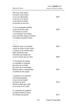 www.elaleph.com
Martín Fierro                           donde los libros son gratis


Otro más sabio podrá
encontrar razón mejor;
yo no soy rebuscador,                                   2045
y ésta me sirve de luz:
se los dieron al Señor
al clavarlo en una cruz.

Y en las projundas tinieblas
en que mi razón esiste,                                 2050
mi corazón se resiste
a ese tormento sin nombre,
pues el hombre alegra al hombre
y al hablar consuela al triste.
... ... ...
... ... ...
... ... ...
Grábenlo como en la piedra                              2055
cuanto he dicho en este canto;
y aunque yo he sufrido tanto,
debo confesarlo aquí:
el hombre que manda allí
es poco menos que un santo.                             2060

Y son buenos los demás,
a su ejemplo se manejan;
pero por eso no dejan
las cosas de ser tremendas.
Piensen todos y compriendan                             2065
el sentido de mis quejas.

Y guarden en su memoria
con toda puntualidá
lo que con tal claridá
les acabo de decir.                                     2070
Mucho tendrán que sufrir
si no creen en mi verdá.

Y si atienden mis palabras
no habrá calabozos llenos.
No olviden esto jamás:                                  2075

                                  153   Espacio Disponible
 