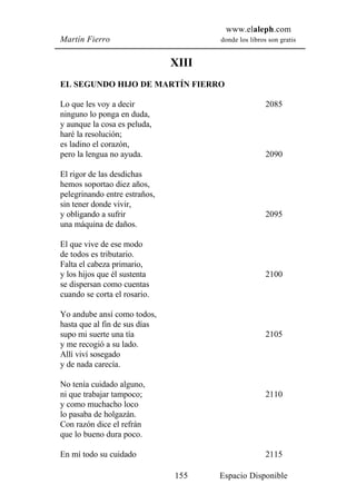 www.elaleph.com
Martín Fierro                         donde los libros son gratis


                               XIII
EL SEGUNDO HIJO DE MARTÍN FIERRO

Lo que les voy a decir                                2085
ninguno lo ponga en duda,
y aunque la cosa es peluda,
haré la resolución;
es ladino el corazón,
pero la lengua no ayuda.                              2090

El rigor de las desdichas
hemos soportao diez años,
pelegrinando entre estraños,
sin tener donde vivir,
y obligando a sufrir                                  2095
una máquina de daños.

El que vive de ese modo
de todos es tributario.
Falta el cabeza primario,
y los hijos que él sustenta                           2100
se dispersan como cuentas
cuando se corta el rosario.

Yo andube ansí como todos,
hasta que al fin de sus días
supo mi suerte una tía                                2105
y me recogió a su lado.
Allí viví sosegado
y de nada carecía.

No tenía cuidado alguno,
ni que trabajar tampoco;                              2110
y como muchacho loco
lo pasaba de holgazán.
Con razón dice el refrán
que lo bueno dura poco.

En mí todo su cuidado                                 2115

                               155    Espacio Disponible
 