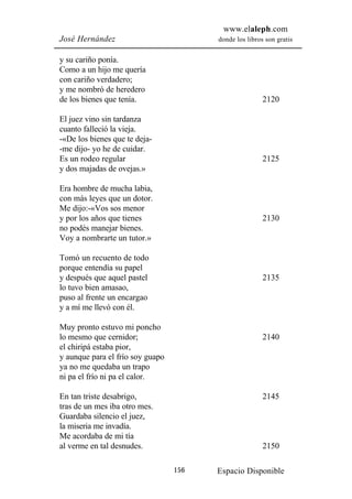www.elaleph.com
José Hernández                          donde los libros son gratis


y su cariño ponía.
Como a un hijo me quería
con cariño verdadero;
y me nombró de heredero
de los bienes que tenía.                                2120

El juez vino sin tardanza
cuanto falleció la vieja.
-«De los bienes que te deja-
-me dijo- yo he de cuidar.
Es un rodeo regular                                     2125
y dos majadas de ovejas.»

Era hombre de mucha labia,
con más leyes que un dotor.
Me dijo:-«Vos sos menor
y por los años que tienes                               2130
no podés manejar bienes.
Voy a nombrarte un tutor.»

Tomó un recuento de todo
porque entendía su papel
y después que aquel pastel                              2135
lo tuvo bien amasao,
puso al frente un encargao
y a mí me llevó con él.

Muy pronto estuvo mi poncho
lo mesmo que cernidor;                                  2140
el chiripá estaba pior,
y aunque para el frío soy guapo
ya no me quedaba un trapo
ni pa el frío ni pa el calor.

En tan triste desabrigo,                                2145
tras de un mes iba otro mes.
Guardaba silencio el juez,
la miseria me invadía.
Me acordaba de mi tía
al verme en tal desnudes.                               2150

                                  156   Espacio Disponible
 