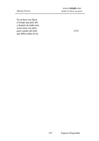 www.elaleph.com
Martín Fierro                    donde los libros son gratis



No sé decir con fijeza
el tiempo que pasé allí;
y después de andar ansí,
como moro sin señor,
pasé a poder del tutor                           2155
que debía cuidar de mí.




                           157   Espacio Disponible
 