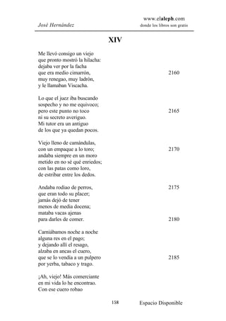 www.elaleph.com
José Hernández                        donde los libros son gratis


                                XIV
Me llevó consigo un viejo
que pronto mostró la hilacha:
dejaba ver por la facha
que era medio cimarrón,                               2160
muy renegao, muy ladrón,
y le llamaban Viscacha.

Lo que el juez iba buscando
sospecho y no me equivoco;
pero este punto no toco                               2165
ni su secreto averiguo.
Mi tutor era un antiguo
de los que ya quedan pocos.

Viejo lleno de camándulas,
con un empaque a lo toro;                             2170
andaba siempre en un moro
metido en no sé qué enriedos;
con las patas como loro,
de estribar entre los dedos.

Andaba rodiao de perros,                              2175
que eran todo su placer;
jamás dejó de tener
menos de media docena;
mataba vacas ajenas
para darles de comer.                                 2180

Carniábamos noche a noche
alguna res en el pago;
y dejando allí el resago,
alzaba en ancas el cuero,
que se lo vendía a un pulpero                         2185
por yerba, tabaco y trago.

¡Ah, viejo! Más comerciante
en mi vida lo he encontrao.
Con ese cuero robao

                                158   Espacio Disponible
 