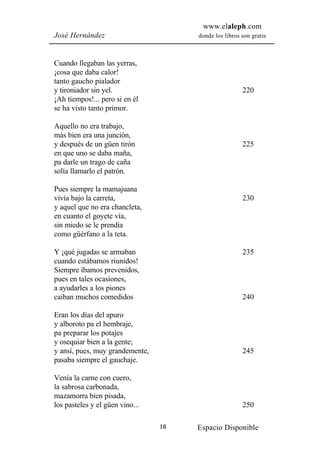 www.elaleph.com
José Hernández                        donde los libros son gratis



Cuando llegaban las yerras,
¡cosa que daba calor!
tanto gaucho pialador
y tironiador sin yel.                                  220
¡Ah tiempos!... pero si en él
se ha visto tanto primor.

Aquello no era trabajo,
más bien era una junción,
y después de un güen tirón                             225
en que uno se daba maña,
pa darle un trago de caña
solía llamarlo el patrón.

Pues siempre la mamajuana
vivía bajo la carreta,                                 230
y aquel que no era chancleta,
en cuanto el goyete vía,
sin miedo se le prendía
como güérfano a la teta.

Y ¡qué jugadas se armaban                              235
cuando estábamos riunidos!
Siempre íbamos prevenidos,
pues en tales ocasiones,
a ayudarles a los piones
caiban muchos comedidos                                240

Eran los días del apuro
y alboroto pa el hembraje,
pa preparar los potajes
y osequiar bien a la gente;
y ansí, pues, muy grandemente,                         245
pasaba siempre el gauchaje.

Venía la carne con cuero,
la sabrosa carbonada,
mazamorra bien pisada,
los pasteles y el güen vino...                         250

                                 16   Espacio Disponible
 