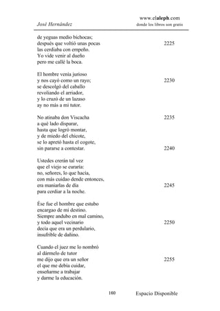 www.elaleph.com
José Hernández                         donde los libros son gratis


de yeguas medio bichocas;
después que voltió unas pocas                          2225
las cerdiaba con empeño.
Yo vide venir al dueño
pero me callé la boca.

El hombre venía jurioso
y nos cayó como un rayo;                               2230
se descolgó del caballo
revoliando el arriador,
y lo cruzó de un lazaso
ay no más a mi tutor.

No atinaba don Viscacha                                2235
a qué lado disparar,
hasta que logró montar,
y de miedo del chicote,
se lo apretó hasta el cogote,
sin pararse a contestar.                               2240

Ustedes crerán tal vez
que el viejo se curaría:
no, señores, lo que hacía,
con más cuidao dende entonces,
era maniarlas de día                                   2245
para cerdiar a la noche.

Ése fue el hombre que estubo
encargao de mi destino.
Siempre andubo en mal camino,
y todo aquel vecinario                                 2250
decía que era un perdulario,
insufrible de dañino.

Cuando el juez me lo nombró
al dármelo de tutor
me dijo que era un señor                               2255
el que me debía cuidar,
enseñarme a trabajar
y darme la educación.

                                 160   Espacio Disponible
 