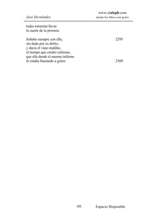 www.elaleph.com
José Hernández                           donde los libros son gratis


todas temerían llevar
la suerte de la primera.

Soñaba siempre con ella,                                 2295
sin duda por su delito,
y decía el viejo maldito,
el tiempo que estubo enfermo,
que ella dende el mesmo infierno
lo estaba llamando a gritos.                             2300




                                   162   Espacio Disponible
 