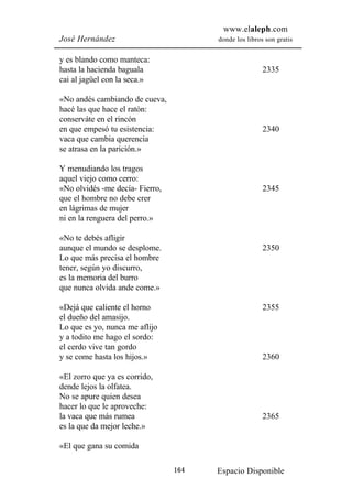 www.elaleph.com
José Hernández                         donde los libros son gratis


y es blando como manteca:
hasta la hacienda baguala                              2335
cai al jagüel con la seca.»

«No andés cambiando de cueva,
hacé las que hace el ratón:
conserváte en el rincón
en que empesó tu esistencia:                           2340
vaca que cambia querencia
se atrasa en la parición.»

Y menudiando los tragos
aquel viejo como cerro:
«No olvidés -me decía- Fierro,                         2345
que el hombre no debe crer
en lágrimas de mujer
ni en la renguera del perro.»

«No te debés afligir
aunque el mundo se desplome.                           2350
Lo que más precisa el hombre
tener, según yo discurro,
es la memoria del burro
que nunca olvida ande come.»

«Dejá que caliente el horno                            2355
el dueño del amasijo.
Lo que es yo, nunca me aflijo
y a todito me hago el sordo:
el cerdo vive tan gordo
y se come hasta los hijos.»                            2360

«El zorro que ya es corrido,
dende lejos la olfatea.
No se apure quien desea
hacer lo que le aproveche:
la vaca que más rumea                                  2365
es la que da mejor leche.»

«El que gana su comida

                                 164   Espacio Disponible
 