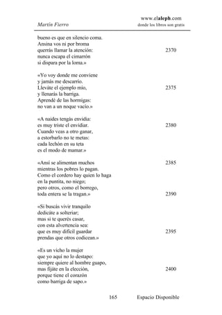 www.elaleph.com
Martín Fierro                           donde los libros son gratis


bueno es que en silencio coma.
Ansina vos ni por broma
querrás llamar la atención:                             2370
nunca escapa el cimarrón
si dispara por la loma.»

«Yo voy donde me conviene
y jamás me descarrío.
Lleváte el ejemplo mío,                                 2375
y llenarás la barriga.
Aprendé de las hormigas:
no van a un noque vacío.»

«A naides tengás envidia:
es muy triste el envidiar.                              2380
Cuando veas a otro ganar,
a estorbarlo no te metas:
cada lechón en su teta
es el modo de mamar.»

«Ansí se alimentan muchos                               2385
mientras los pobres lo pagan.
Como el cordero hay quien lo haga
en la puntita, no niego;
pero otros, como el borrego,
toda entera se la tragan.»                              2390

«Si buscás vivir tranquilo
dedicáte a solteriar;
mas si te querés casar,
con esta alvertencia sea:
que es muy difícil guardar                              2395
prendas que otros codicean.»

«Es un vicho la mujer
que yo aquí no lo destapo:
siempre quiere al hombre guapo,
mas fijáte en la elección,                              2400
porque tiene el corazón
como barriga de sapo.»

                                  165   Espacio Disponible
 