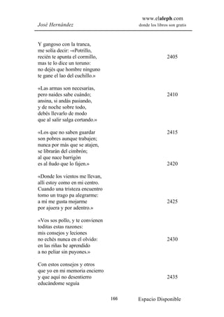 www.elaleph.com
José Hernández                         donde los libros son gratis



Y gangoso con la tranca,
me solía decir: -«Potrillo,
recién te apunta el cormillo,                          2405
mas te lo dice un toruno:
no dejés que hombre ninguno
te gane el lao del cuchillo.»

«Las armas son necesarias,
pero naides sabe cuándo;                               2410
ansina, si andás pasiando,
y de noche sobre todo,
debés llevarlo de modo
que al salir salga cortando.»

«Los que no saben guardar                              2415
son pobres aunque trabajen;
nunca por más que se atajen,
se librarán del cimbrón;
al que nace barrigón
es al ñudo que lo fajen.»                              2420

«Donde los vientos me llevan,
allí estoy como en mi centro.
Cuando una tristeza encuentro
tomo un trago pa alegrarme:
a mí me gusta mojarme                                  2425
por ajuera y por adentro.»

«Vos sos pollo, y te convienen
toditas estas razones:
mis consejos y leciones
no echés nunca en el olvido:                           2430
en las riñas he aprendido
a no peliar sin puyones.»

Con estos consejos y otros
que yo en mi memoria encierro
y que aquí no desentierro                              2435
educándome seguía

                                 166   Espacio Disponible
 