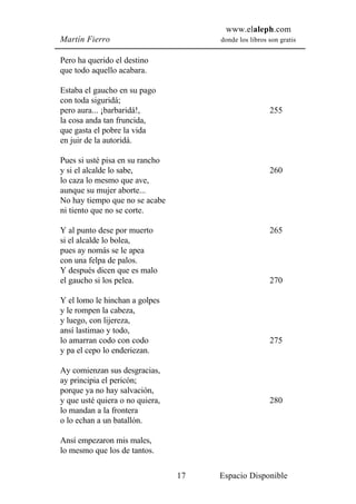 www.elaleph.com
Martín Fierro                         donde los libros son gratis


Pero ha querido el destino
que todo aquello acabara.

Estaba el gaucho en su pago
con toda siguridá;
pero aura... ¡barbaridá!,                              255
la cosa anda tan fruncida,
que gasta el pobre la vida
en juir de la autoridá.

Pues si usté pisa en su rancho
y si el alcalde lo sabe,                               260
lo caza lo mesmo que ave,
aunque su mujer aborte...
No hay tiempo que no se acabe
ni tiento que no se corte.

Y al punto dese por muerto                             265
si el alcalde lo bolea,
pues ay nomás se le apea
con una felpa de palos.
Y después dicen que es malo
el gaucho si los pelea.                                270

Y el lomo le hinchan a golpes
y le rompen la cabeza,
y luego, con lijereza,
ansí lastimao y todo,
lo amarran codo con codo                               275
y pa el cepo lo enderiezan.

Ay comienzan sus desgracias,
ay principia el pericón;
porque ya no hay salvación,
y que usté quiera o no quiera,                         280
lo mandan a la frontera
o lo echan a un batallón.

Ansí empezaron mis males,
lo mesmo que los de tantos.

                                 17   Espacio Disponible
 
