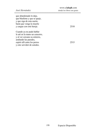 www.elaleph.com
José Hernández                         donde los libros son gratis


que abandonado lo deje,
que blasfeme y que se queje,
y que siga de esta suerte,
hasta que venga la muerte
y cargue con este hereje.                              2510

Cuando ya no pudo hablar
le até en la mano un cencerro,
y al ver cercano su entierro,
arañando las paredes,
espiró allí entre los perros                           2515
y este servidor de ustedes.




                                 170   Espacio Disponible
 