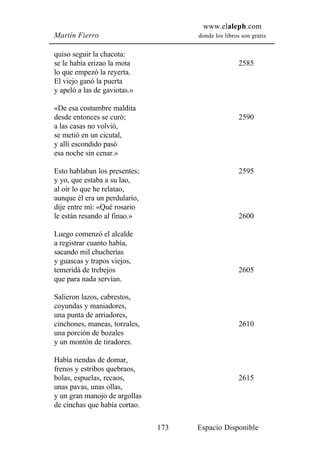 www.elaleph.com
Martín Fierro                        donde los libros son gratis


quiso seguir la chacota:
se le había erizao la mota                           2585
lo que empezó la reyerta.
El viejo ganó la puerta
y apeló a las de gaviotas.»

«De esa costumbre maldita
desde entonces se curó;                              2590
a las casas no volvió,
se metió en un cicutal,
y allí escondido pasó
esa noche sin cenar.»

Esto hablaban los presentes;                         2595
y yo, que estaba a su lao,
al oír lo que he relatao,
aunque él era un perdulario,
dije entre mí: «Qué rosario
le están resando al finao.»                          2600

Luego comenzó el alcalde
a registrar cuanto había,
sacando mil chucherías
y guascas y trapos viejos,
temeridá de trebejos                                 2605
que para nada servían.

Salieron lazos, cabrestos,
coyundas y maniadores,
una punta de arriadores,
cinchones, maneas, torzales,                         2610
una porción de bozales
y un montón de tiradores.

Había riendas de domar,
frenos y estribos quebraos,
bolas, espuelas, recaos,                             2615
unas pavas, unas ollas,
y un gran manojo de argollas
de cinchas que había cortao.

                               173   Espacio Disponible
 