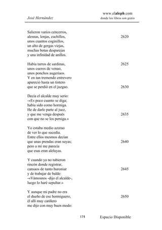 www.elaleph.com
José Hernández                        donde los libros son gratis



Salieron varios cencerros,
alesnas, lonjas, cuchillos,                           2620
unos cuantos coginillos,
un alto de gergas viejas,
muchas botas desparejas
y una infinidad de anillos.

Había tarros de sardinas,                             2625
unos cueros de venao,
unos ponchos augeriaos.
Y en tan tremendo entrevero
apareció hasta un tintero
que se perdió en el juzgao.                           2630

Decía el alcalde muy serio:
-«Es poco cuanto se diga;
había sido como hormiga.
He de darle parte al juez,
y que me venga después                                2635
con que no se los persiga.»

Yo estaba medio azorao
de ver lo que sucedía.
Entre ellos mesmos decían
que unas prendas eran suyas;                          2640
pero a mí me parecía
que esas eran aleluyas.

Y cuando ya no tubieron
rincón donde registrar,
cansaos de tanto huroniar                             2645
y de trabajar de balde:
-«Vámosnos -dijo el alcalde-,
luego lo haré sepultar.»

Y aunque mi padre no era
el dueño de ese hormiguero,                           2650
él allí muy cariñero
me dijo con muy buen modo:

                                174   Espacio Disponible
 