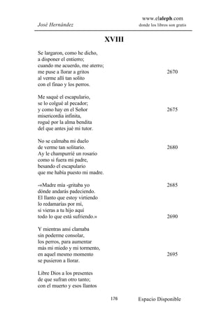 www.elaleph.com
José Hernández                          donde los libros son gratis


                                XVIII
Se largaron, como he dicho,
a disponer el entierro;
cuando me acuerdo, me aterro;
me puse a llorar a gritos                               2670
al verme allí tan solito
con el finao y los perros.

Me saqué el escapulario,
se lo colgué al pecador;
y como hay en el Señor                                  2675
misericordia infinita,
rogué por la alma bendita
del que antes jué mi tutor.

No se calmaba mi duelo
de verme tan solitario.                                 2680
Ay le champurrié un rosario
como si fuera mi padre,
besando el escapulario
que me había puesto mi madre.

-«Madre mía -gritaba yo                                 2685
dónde andarás padeciendo.
El llanto que estoy virtiendo
lo redamarías por mí,
si vieras a tu hijo aquí
todo lo que está sufriendo.»                            2690

Y mientras ansí clamaba
sin poderme consolar,
los perros, para aumentar
más mi miedo y mi tormento,
en aquel mesmo momento                                  2695
se pusieron a llorar.

Libre Dios a los presentes
de que sufran otro tanto;
con el muerto y esos llantos

                                 176    Espacio Disponible
 