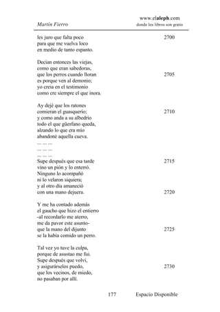 www.elaleph.com
Martín Fierro                          donde los libros son gratis


les juro que falta poco                                2700
para que me vuelva loco
en medio de tanto espanto.

Decían entonces las viejas,
como que eran sabedoras,
que los perros cuando lloran                           2705
es porque ven al demonio;
yo creia en el testimonio
como cre siempre el que inora.

Ay dejé que los ratones
comieran el guasquerío;                                2710
y como anda a su albedrío
todo el que güerfano queda,
alzando lo que era mío
abandoné aquella cueva.
... ... ...
... ... ...
... ... ...
Supe después que esa tarde                             2715
vino un pión y lo enterró.
Ninguno lo acompañó
ni lo velaron siquiera;
y al otro día amaneció
con una mano dejuera.                                  2720

Y me ha contado además
el gaucho que hizo el entierro
-al recordarlo me aterro,
me da pavor este asunto-
que la mano del dijunto                                2725
se la había comido un perro.

Tal vez yo tuve la culpa,
porque de asustao me fui.
Supe después que volví,
y asigurárselos puedo,                                 2730
que los vecinos, de miedo,
no pasaban por allí.

                                 177   Espacio Disponible
 
