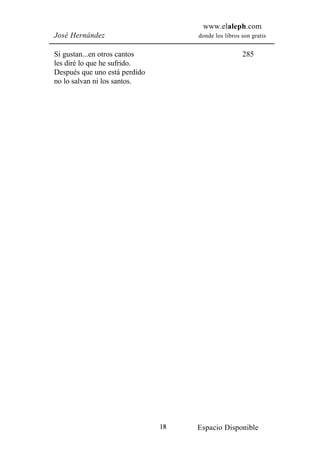 www.elaleph.com
José Hernández                      donde los libros son gratis


Si gustan...en otros cantos                          285
les diré lo que he sufrido.
Después que uno está perdido
no lo salvan ni los santos.




                               18   Espacio Disponible
 