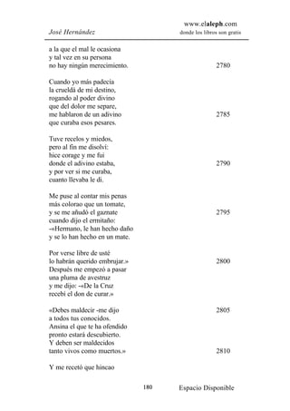 www.elaleph.com
José Hernández                        donde los libros son gratis


a la que el mal le ocasiona
y tal vez en su persona
no hay ningún merecimiento.                           2780

Cuando yo más padecía
la crueldá de mi destino,
rogando al poder divino
que del dolor me separe,
me hablaron de un adivino                             2785
que curaba esos pesares.

Tuve recelos y miedos,
pero al fin me disolví:
hice corage y me fui
donde el adivino estaba,                              2790
y por ver si me curaba,
cuanto llevaba le di.

Me puse al contar mis penas
más colorao que un tomate,
y se me añudó el gaznate                              2795
cuando dijo el ermitaño:
-«Hermano, le han hecho daño
y se lo han hecho en un mate.

Por verse libre de usté
lo habrán querido embrujar.»                          2800
Después me empezó a pasar
una pluma de avestruz
y me dijo: -«De la Cruz
recebí el don de curar.»

«Debes maldecir -me dijo                              2805
a todos tus conocidos.
Ansina el que te ha ofendido
pronto estará descubierto.
Y deben ser maldecidos
tanto vivos como muertos.»                            2810

Y me recetó que hincao

                                180   Espacio Disponible
 