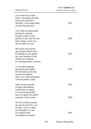 www.elaleph.com
Martín Fierro                          donde los libros son gratis


en un trapo de la viuda
frente a una planta de ruda
hiciera mis oraciones,
diciendo: -«No tengás duda,                            2815
eso cura las pasiones.»

A la viuda en cuanto pude,
un trapo le manotié;
busqué la ruda y al pie,
puesto en cruz, hice mi reso;                          2820
pero, amigos, ni por eso
de mis males me curé.

Me recetó otra ocasión
que comiera abrojo chico.
El remedio no me esplico,                              2825
mas, por desechar el mal,
al ñudo en un abrojal
fi a ensangrentarme el hocico.

Y con tanta medecina
me parecía que sanaba.                                 2830
Por momento se aliviaba
un poco mi padecer,
mas si a la viuda encontraba
volvía la pasión a arder.

Otra vez que consulté                                  2835
su saber estrordinario,
recibió bien su salario
y me recetó aquel pillo
que me colgase tres grillos
ensartaos como rosario.                                2840

Por fin, la última ocasión
que por mi mal lo fi a ver,
me dijo: -«No, mi saber
no ha perdido su virtú:
yo te daré la salú,                                    2845
no triunfará esa mujer.»

                                 181   Espacio Disponible
 