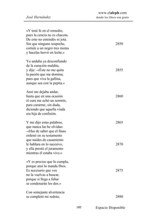 www.elaleph.com
José Hernández                        donde los libros son gratis



«Y tené fe en el remedio,
pues la cencia no es chacota.
De esto no entendés ni jota.
Sin que ninguno sospeche,                             2850
cortale a un negro tres motas
y hacelas hervir en leche.»

Yo andaba ya desconfiando
de la curación maldita,
y dije: -«Éste no me quita                            2855
la pasión que me domina;
pues que viva la gallina,
aunque sea con la pepita.»

Ansí me dejaba andar,
hasta que en una ocasión                              2860
el cura me echó un sermón,
para curarme, sin duda,
diciendo que aquella viuda
era hija de confisión.

Y me dijo estas palabras,                             2865
que nunca las he olvidao:
-«Has de saber que el finao
ordenó en su testamento
que naides de casamiento
le hablara en lo sucesivo,                            2870
y ella prestó el juramento
mientras él estaba vivo.»

«Y es preciso que lo cumpla,
porque ansí lo manda Dios.
Es necesario que vos                                  2875
no la vuelvas a buscar,
porque si llega a faltar
se condenarán los dos.»

Con semejante alvertencia
se completó mi redota;                                2880

                                182   Espacio Disponible
 