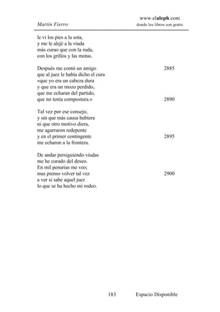 www.elaleph.com
Martín Fierro                              donde los libros son gratis


le vi los pies a la sota,
y me le alejé a la viuda
más curao que con la ruda,
con los grillos y las motas.

Después me contó un amigo                                  2885
que al juez le había dicho el cura
«que yo era un cabeza dura
y que era un mozo perdido,
que me echaran del partido,
que no tenía compostura.»                                  2890

Tal vez por ese consejo,
y sin que más causa hubiera
ni que otro motivo diera,
me agarraron redepente
y en el primer contingente                                 2895
me echaron a la frontera.

De andar persiguiendo viudas
me he curado del deseo.
En mil penurias me veo;
mas pienso volver tal vez                                  2900
a ver si sabe aquel juez
lo que se ha hecho mi rodeo.




                                     183   Espacio Disponible
 