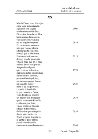 www.elaleph.com
José Hernández                         donde los libros son gratis


                                 XX
Martín Fierro y sus dos hijos,
entre tanta concurrencia,
siguieron con alegría                                  2905
celebrando aquella fiesta.
Diez años, los más terribles,
había durado la ausencia,
y al hallarse nuevamente
era su alegría completa.                               2910
En ese mesmo momento,
uno que vino de afuera
a tomar parte con ellos,
suplicó que lo almitieran.
Era un mozo forastero                                  2915
de muy regular presencia
y hacía poco que en el pago
andaba dando sus güeltas.
Aseguraban algunos
que venía de la frontera,                              2920
que había pelao a un pulpero
en las últimas carreras,
pero andaba despilchao,
no traía una prenda buena,
un recadito cantor                                     2925
daba fe de sus pobrezas.
Le pidió la bendición
al que causaba la fiesta,
y sin decirles su nombre
les declaró con franqueza                              2930
que el nombre de Picardía
es el único que lleva,
y para contar su historia
a todos pide licencia,
diciéndoles que en seguida                             2935
iban a saber quién era.
Tomó al punto la guitarra,
la gente se puso atenta,
y ansí cantó Picardía
en cuanto templó las cuerdas.                          2940

                                 184   Espacio Disponible
 