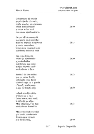 www.elaleph.com
Martín Fierro                        donde los libros son gratis



Con el toque de oración
ya principiaba el rosario;
noche a noche, un calendario
tenían ellas que decir,                              3010
y a rezar solían venir
muchas de aquel vecinario.

Lo que allí me aconteció
siempre lo he de recordar,
pues me empiezo a equivocar                          3015
y a cada paso refalo
como si me entrara el Malo
cuanto me hincaba a resar.

Era como tentación
lo que yo esperimenté                                3020
y jamás olvidaré
cuánto tuve que sufrir,
porque no podía decir
«artículos de la Fe.»

Tenía al lao una mulata                              3025
que era nativa de allí;
se hincaba cerca de mí
como el ángel de la guarda.
¡Pícara! y era la parda
la que me tentaba ansí.                              3030

-«Resá -me dijo mi tía-
artículos de la Fe.»
Quise hablar y me atoré;
la dificultá me aflije.
Miré a la parda, y ya dije:                          3035
«artículos de Santa Fe».

Me acomodó el coscorrón
que estaba viendo venir.
Yo me quise corregir,
a la mulata miré,                                    3040

                               187   Espacio Disponible
 