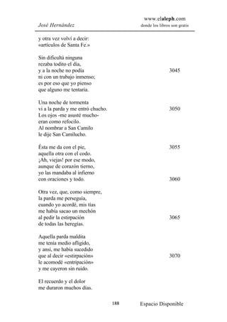 www.elaleph.com
José Hernández                           donde los libros son gratis


y otra vez volví a decir:
«artículos de Santa Fe.»

Sin dificultá ninguna
rezaba todito el día,
y a la noche no podía                                    3045
ni con un trabajo inmenso;
es por eso que yo pienso
que alguno me tentaría.

Una noche de tormenta
vi a la parda y me entró chucho.                         3050
Los ojos -me asusté mucho-
eran como refocilo.
Al nombrar a San Camilo
le dije San Camilucho.

Ésta me da con el pie,                                   3055
aquella otra con el codo.
¡Ah, viejas! por ese modo,
aunque de corazón tierno,
yo las mandaba al infierno
con oraciones y todo.                                    3060

Otra vez, que, como siempre,
la parda me perseguía,
cuando yo acordé, mis tías
me había sacao un mechón
al pedir la estirpación                                  3065
de todas las heregías.

Aquella parda maldita
me tenía medio afligido,
y ansí, me había sucedido
que al decir «estirpación»                               3070
le acomodé «entripación»
y me cayeron sin ruido.

El recuerdo y el dolor
me duraron muchos días.

                                   188   Espacio Disponible
 