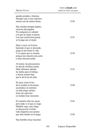 www.elaleph.com
Martín Fierro                         donde los libros son gratis


quedan prendas y botones.
Siempre cain a esas riuniones
sonzos con las manos llenas.                          3120

Hay muchas trampas legales,
recursos del jugador.
No cualquiera es sabedor
a lo que un naipe se presta.
Con una cincha bien puesta                            3125
se la pega uno al mejor.

Deja a veces ver la boca
haciendo el que se descuida;
juega el otro hasta la vida.
Y es siguro que se ensarta,                           3130
porque uno muestra una carta
y tiene otra prevenida.

Al monte, las precauciones
no han de olvidarse jamás.
Debe afirmarse además                                 3135
los dedos para el trabajo,
y buscar asiento bajo
que le dé la luz de atrás.

Pa tayar, tome la luz,
dé la sombra al alversario,                           3140
acomódese al contrario
en todo juego cartiao:
tener ojo egercitao
es siempre muy necesario.

El contrario abre los suyos,                          3145
pero nada ve el que es ciego.
Dándole soga, muy luego
se deja pescar el tonto:
todo chapetón cree pronto
que sabe mucho en el juego.                           3150

Hay hombres muy inocentes

                                191   Espacio Disponible
 