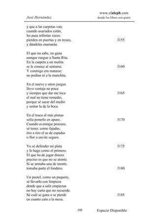 www.elaleph.com
José Hernández                          donde los libros son gratis


y que a las carpetas van;
cuando asariados están,
les pasa infinitas veces:
pierden en puertas y en treses,                         3155
y dándoles mamarán.

El que no sabe, no gana
aunque ruegue a Santa Rita.
En la carpeta a un mulita
se le conoce al sentarse.                               3160
Y conmigo era matarse:
no podían ni a la manchita.

En el nueve y otros juegos
llevo ventaja no poca:
y siempre que dar me toca                               3165
el mal no tiene remedio,
porque sé sacar del medio
y sentar la de la boca.

En el truco al más pintao
solía ponerlo en apuro.                                 3170
Cuando aventajar procuro,
sé tener, como fajadas,
tiro a tiro el as de espadas
o flor o envite seguro.

Yo sé defender mi plata                                 3175
y lo hago como el primero.
El que ha de jugar dinero
preciso es que no se atonte.
Si se armaba una de monte,
tomaba parte el fondero.                                3180

Un pastel, como un paquete,
sé llevarlo con limpieza
dende que a salir empiezan
no hay carta que no recuerde.
Sé cuál se gana o se pierde                             3185
en cuanto cain a la mesa.

                                  192   Espacio Disponible
 