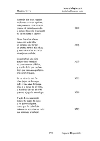 www.elaleph.com
Martín Fierro                          donde los libros son gratis



También por estas jugadas
suele uno verse en aprietos;
mas yo no me comprometo
porque sé hacerlo con arte,                            3190
y aunque les corra el descarte
no se descubre el secreto.

Si me llamaban al dao,
nunca me solía faltar
un cargado que largar,                                 3195
un cruzao para el más vivo;
y hasta atracarles un chivo
sin dejarlos maliciar.

Cargaba bien una taba
porque la sé manejar;                                  3200
no era manco en el billar,
y por fin de lo que esplico
digo que hasta con pichicos,
era capaz de jugar.

Es un vicio de mal fin                                 3205
el de jugar, no lo niego;
todo el que vive del juego
anda a la pesca de un bobo,
y es sabido que es un robo
ponerse a jugarle a un ciego.                          3210

Y esto digo claramente
porque he dejao de jugar,
y les puedo asigurar,
como que fui del oficio:
más cuesta aprender un vicio                           3215
que aprender a trabajar.




                                 193   Espacio Disponible
 